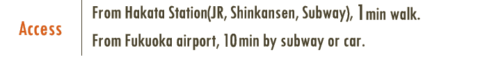 From Hakata Station(JR, Shinkansen, Subway), 1min walk. From Fukuoka airport, 10min by subway or car.